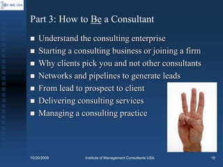 Part 3: How to Be a Consultant
   Understand the consulting enterprise
   Starting a consulting business or joining a firm
   Why clients pick you and not other consultants
   Networks and pipelines to generate leads
   From lead to prospect to client
   Delivering consulting services
   Managing a consulting practice




10/20/2009       Institute of Management Consultants USA   15
 