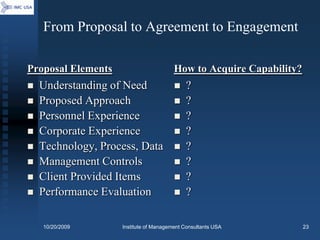 From Proposal to Agreement to Engagement

Proposal Elements                       How to Acquire Capability?
   Understanding of Need                   ?
   Proposed Approach                       ?
   Personnel Experience                    ?
   Corporate Experience                    ?
   Technology, Process, Data               ?
   Management Controls                     ?
   Client Provided Items                   ?
   Performance Evaluation                  ?

    10/20/2009      Institute of Management Consultants USA          23
 