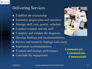 Delivering Services
   Establish the relationship
   Formalize project plan and outcomes
   Manage staff, cost, quality, schedule
   Conduct research and ask staff
   Complete and validate the diagnosis
   Develop findings and recommendations
   Review and reconcile findings with client
   Implement recommendations
                                           Communicate,
   Evaluate and manage performance
                                              Communicate,
   Conclude the engagement                    Communicate

10/20/2009        Institute of Management Consultants USA    25
 