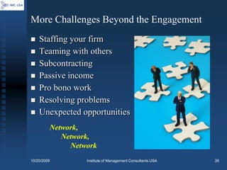 More Challenges Beyond the Engagement
   Staffing your firm
   Teaming with others
   Subcontracting
   Passive income
   Pro bono work
   Resolving problems
   Unexpected opportunities
         Network,
            Network,
              Network
10/20/2009        Institute of Management Consultants USA   26
 