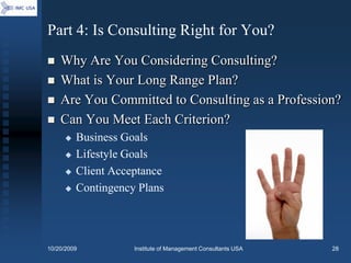Part 4: Is Consulting Right for You?
   Why Are You Considering Consulting?
   What is Your Long Range Plan?
   Are You Committed to Consulting as a Profession?
   Can You Meet Each Criterion?
        Business Goals
        Lifestyle Goals
        Client Acceptance
        Contingency Plans




10/20/2009          Institute of Management Consultants USA   28
 