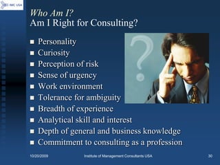 Who Am I?
Am I Right for Consulting?
   Personality
   Curiosity
   Perception of risk
   Sense of urgency
   Work environment
   Tolerance for ambiguity
   Breadth of experience
   Analytical skill and interest
   Depth of general and business knowledge
   Commitment to consulting as a profession
10/20/2009      Institute of Management Consultants USA   30
 