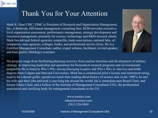 Thank You for Your Attention
Mark R. Haas CMC, FIMC is President of Research and Organization Management,
Inc., a Bethesda, MD based management consulting firm. ROM provides executive-
level organization assessment, performance management, strategy development and
execution management, primarily for science, technology and R&D-focused clients.
Mark has advised federal agencies, nonprofits, trade associations, national labs, oil
companies, state agencies, colleges, banks, and professional service firms. He is a
Certified Management Consultant, author, expert witness, facilitator, invited speaker,
and lead quality (Baldrige) examiner.

His projects range from facilitating planning recovery from nuclear terrorism and development of military
strategy, to improving leadership and operations for biomedical research programs and environmental
nonprofits. He is listed in Who’s Who Among Emerging Leaders and Who’s Who in America and holds
degrees from Colgate and Harvard Universities. Mark has a commercial pilot’s license and instrument rating,
used to be a decent golfer, spends too much time reading about history of science and, in the 1980’s, he and
his wife quit their jobs and took a year-long trip around the world. He is immediate past Board Chair, and
former Ethics Chair, and a Fellow of the Institute of Management Consultants USA, the professional
association and certifying body for management consultants in the US.

                                             www.rominc.com
                                            mhaas@rominc.com
                                             (301) 320-5889

           10/20/2009                    Institute of Management Consultants USA                           35
 