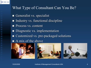What Type of Consultant Can You Be?
   Generalist vs. specialist
   Industry vs. functional discipline
   Process vs. content
   Diagnostic vs. implementation
   Customized vs. pre-packaged solutions
   A mix of the above




10/20/2009      Institute of Management Consultants USA   4
 
