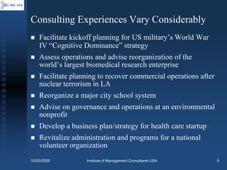 Consulting Experiences Vary Considerably
   Facilitate kickoff planning for US military’s World War
    IV “Cognitive Dominance” strategy
   Assess operations and advise reorganization of the
    world’s largest biomedical research enterprise
   Facilitate planning to recover commercial operations after
    nuclear terrorism in LA
   Reorganize a major city school system
   Advise on governance and operations at an environmental
    nonprofit
   Develop a business plan/strategy for health care startup
   Revitalize administration and programs for a national
    volunteer organization
10/20/2009         Institute of Management Consultants USA       5
 