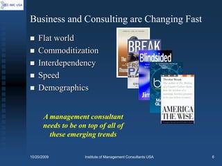 Business and Consulting are Changing Fast
   Flat world
   Commoditization
   Interdependency
   Speed
   Demographics


       A management consultant
       needs to be on top of all of
         these emerging trends

10/20/2009           Institute of Management Consultants USA   6
 