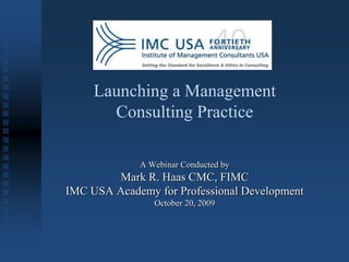 Launching a Management
       Consulting Practice

             A Webinar Conducted by
        Mark R. Haas CMC, FIMC
IMC USA Academy for Professional Development
                October 20, 2009
 