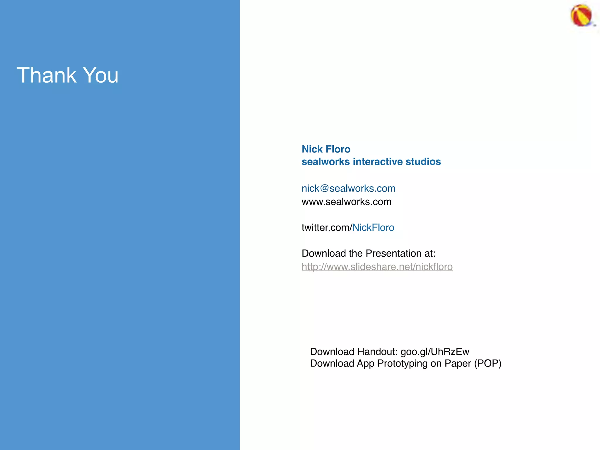 Thank You
Nick Floro
sealworks interactive studios
nick@sealworks.com
www.sealworks.com
twitter.com/NickFloro
Download the Presentation at:
http://www.slideshare.net/nickﬂoro
Download Handout: goo.gl/UhRzEw
Download App Prototyping on Paper (POP)
 