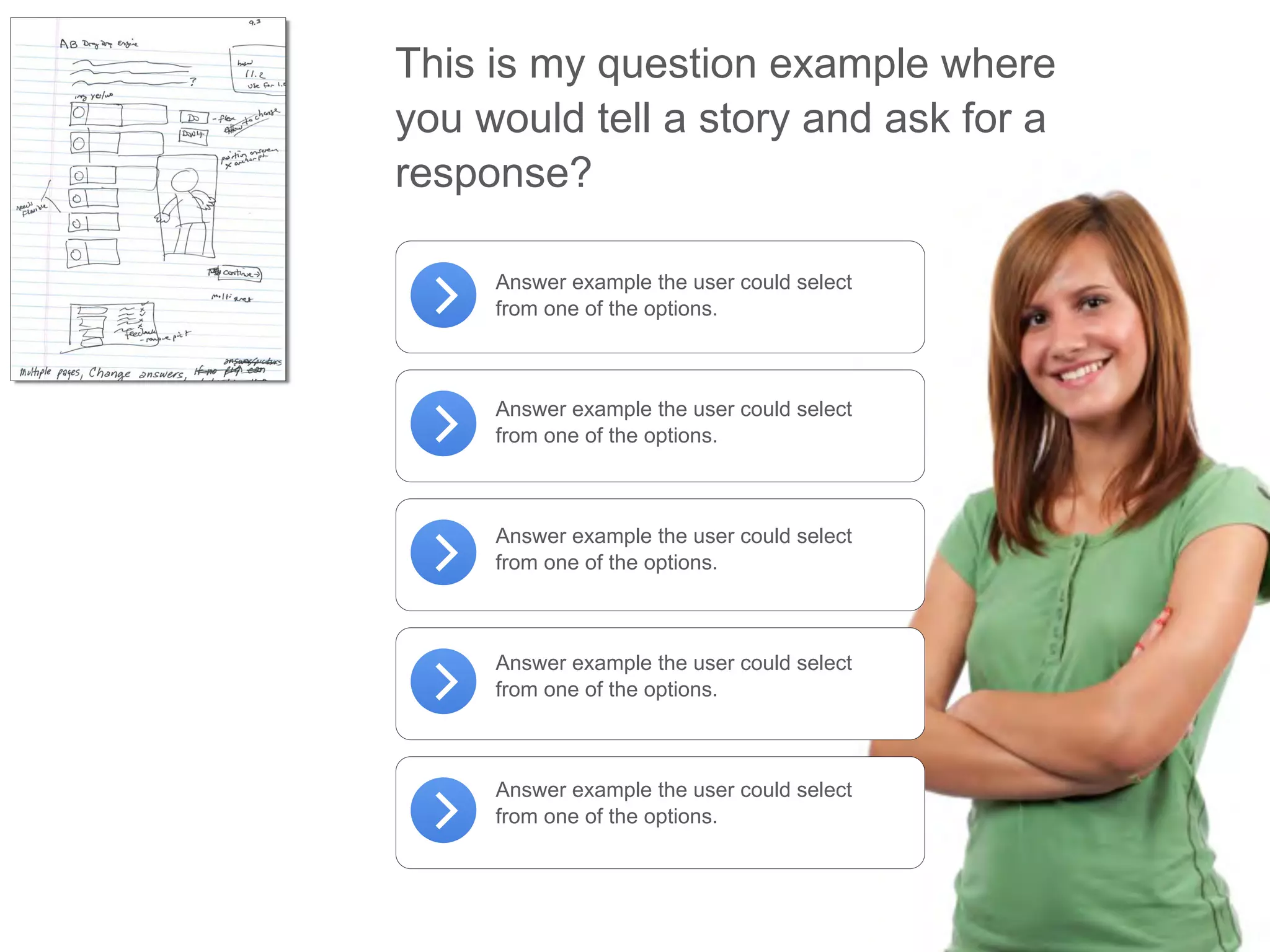 This is my question example where
you would tell a story and ask for a
response?
Answer example the user could select
from one of the options.
Answer example the user could select
from one of the options.
Answer example the user could select
from one of the options.
Answer example the user could select
from one of the options.
Answer example the user could select
from one of the options.
 