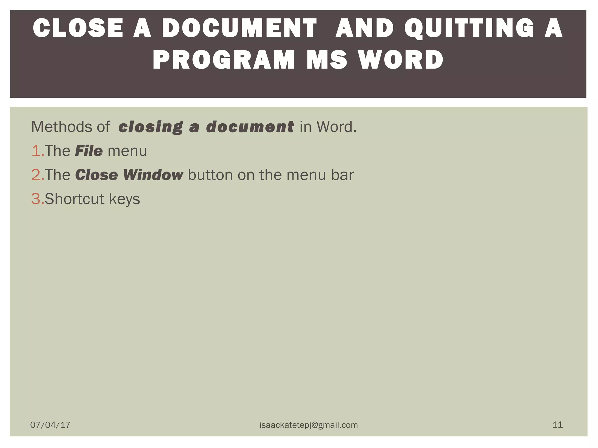 Methods of closing a document in Word.
1.The File menu
2.The Close Window button on the menu bar
3.Shortcut keys
CLOSE A DOCUMENT AND QUITTING A
PROGRAM MS WORD
07/04/17 isaackatetepj@gmail.com 11
 