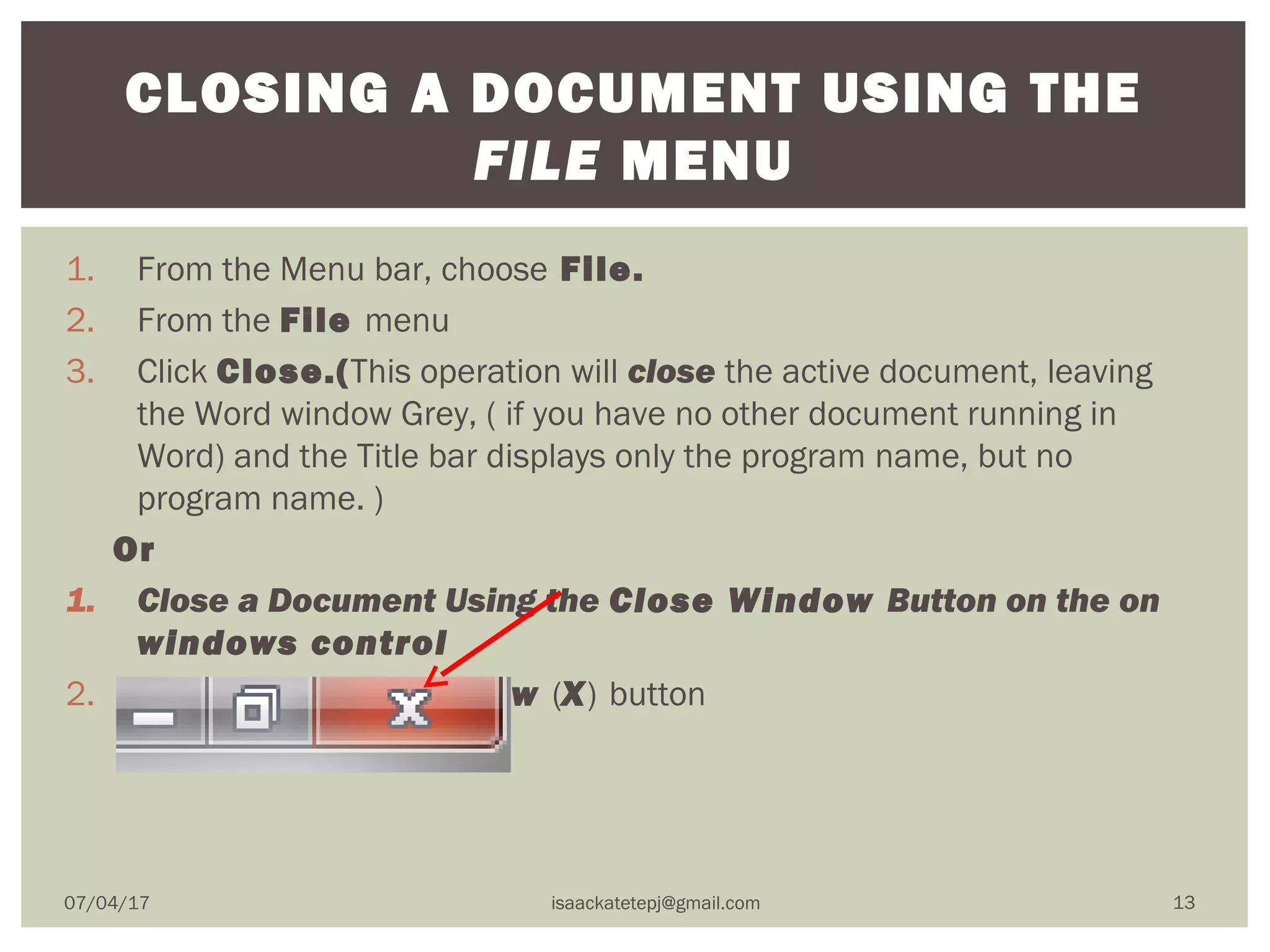 1. From the Menu bar, choose File.
2. From the File menu
3. Click Close.(This operation will close the active document, leaving
the Word window Grey, ( if you have no other document running in
Word) and the Title bar displays only the program name, but no
program name. )
Or
1. Close a Document Using the Close Window Button on the on
windows control
2. Click the Close Window (X) button
CLOSING A DOCUMENT USING THE
FILE MENU
07/04/17 isaackatetepj@gmail.com 13
 
