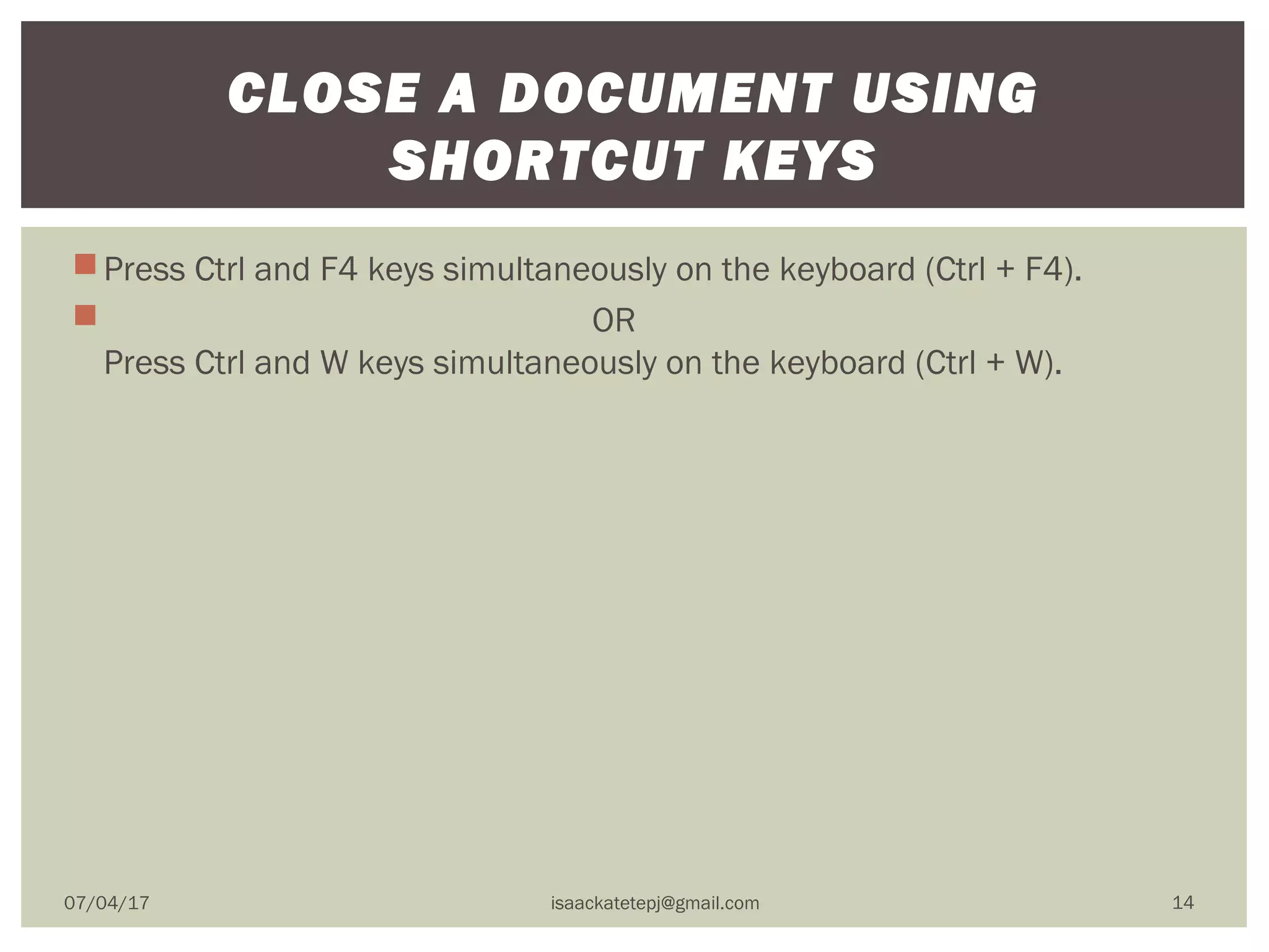 Press Ctrl and F4 keys simultaneously on the keyboard (Ctrl + F4).
                                                       OR
Press Ctrl and W keys simultaneously on the keyboard (Ctrl + W).
CLOSE A DOCUMENT USING
SHORTCUT KEYS
07/04/17 isaackatetepj@gmail.com 14
 