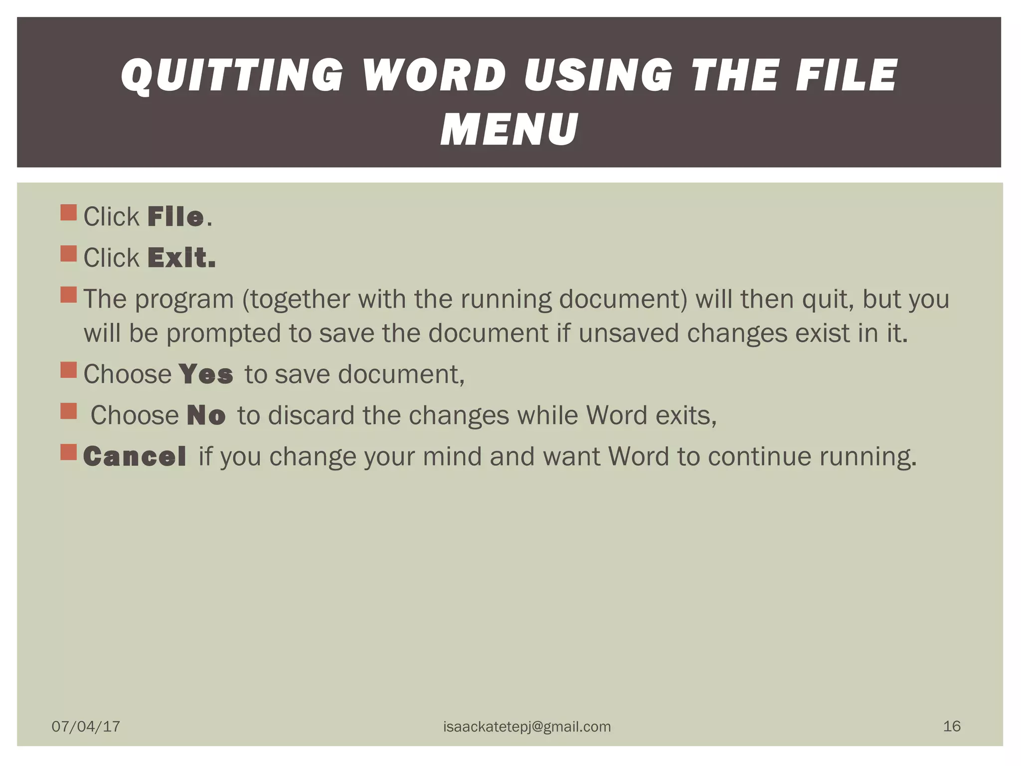 Click File. 
Click Exit.  
The program (together with the running document) will then quit, but you
will be prompted to save the document if unsaved changes exist in it.
Choose Yes to save document,
 Choose No to discard the changes while Word exits,
Cancel if you change your mind and want Word to continue running.
QUITTING WORD USING THE FILE
MENU
07/04/17 isaackatetepj@gmail.com 16
 