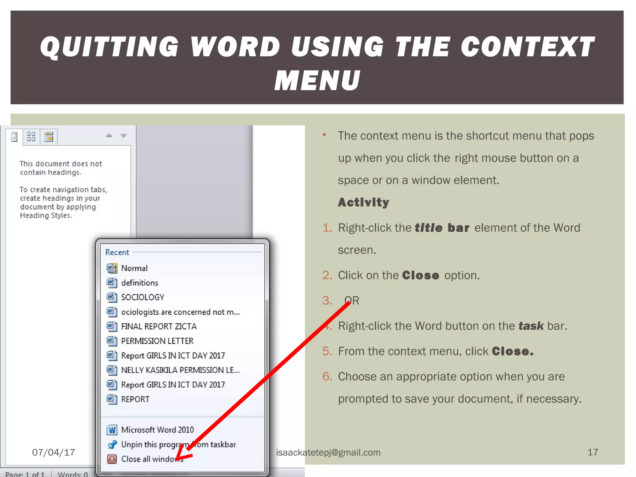 • The context menu is the shortcut menu that pops
up when you click the right mouse button on a
space or on a window element.
Activity
1. Right-click the title bar element of the Word
screen.
2. Click on the Close option.
3.   OR
4. Right-click the Word button on the task bar.
5. From the context menu, click Close.
6. Choose an appropriate option when you are
prompted to save your document, if necessary.
QUITTING WORD USING THE CONTEXT
MENU
07/04/17 isaackatetepj@gmail.com 17
 