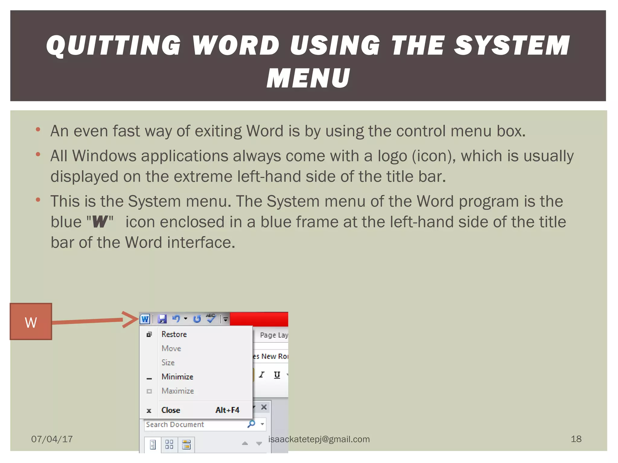 • An even fast way of exiting Word is by using the control menu box.
• All Windows applications always come with a logo (icon), which is usually
displayed on the extreme left-hand side of the title bar.
• This is the System menu. The System menu of the Word program is the
blue "W"  icon enclosed in a blue frame at the left-hand side of the title
bar of the Word interface.
QUITTING WORD USING THE SYSTEM
MENU
W
07/04/17 isaackatetepj@gmail.com 18
 