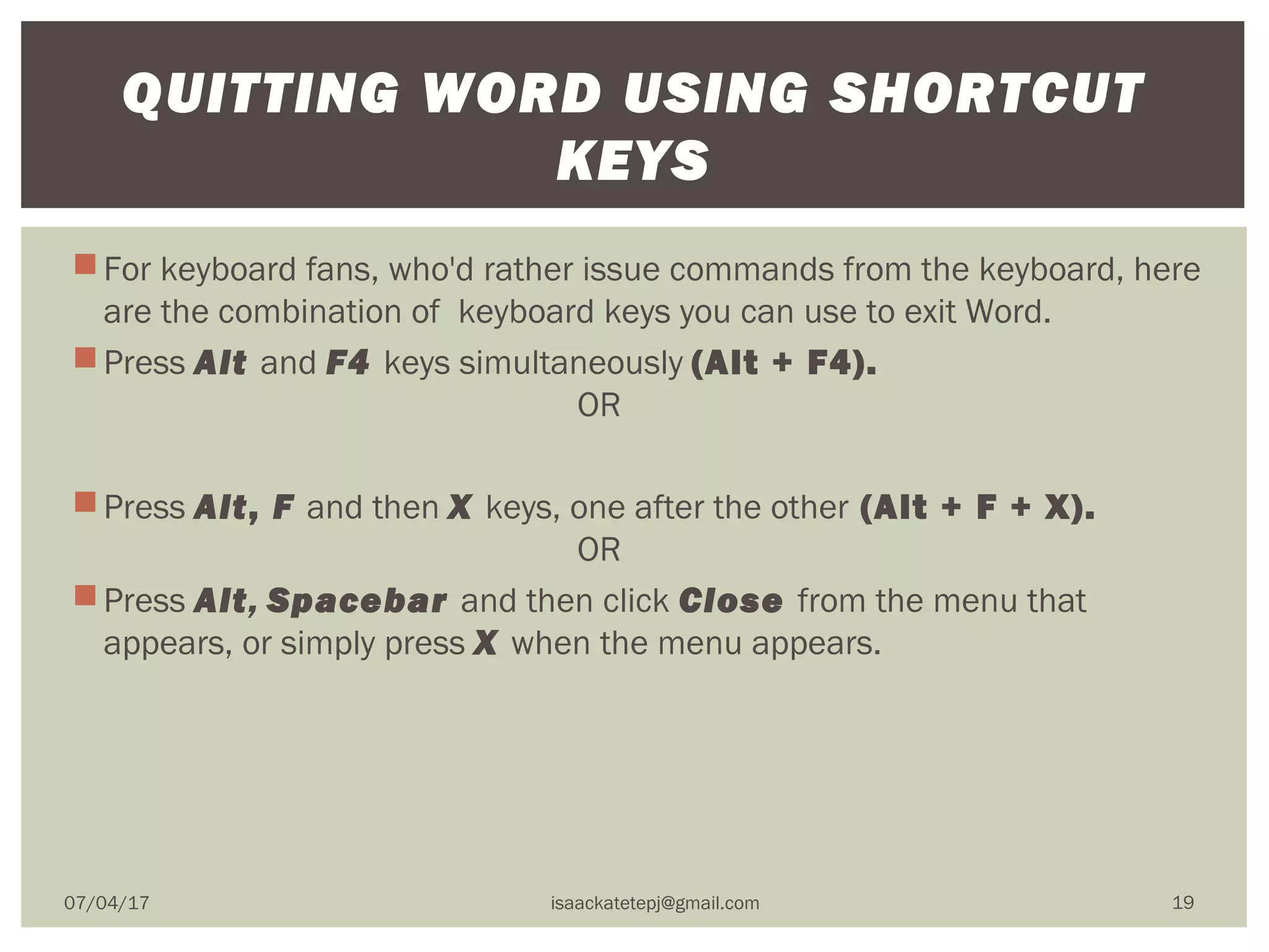 For keyboard fans, who'd rather issue commands from the keyboard, here
are the combination of  keyboard keys you can use to exit Word.
Press Alt and F4 keys simultaneously (Alt + F4).
                                        OR
Press Alt, F and then X keys, one after the other (Alt + F + X).
                                        OR
Press Alt, Spacebar and then click Close from the menu that
appears, or simply press X when the menu appears.
QUITTING WORD USING SHORTCUT
KEYS
07/04/17 isaackatetepj@gmail.com 19
 