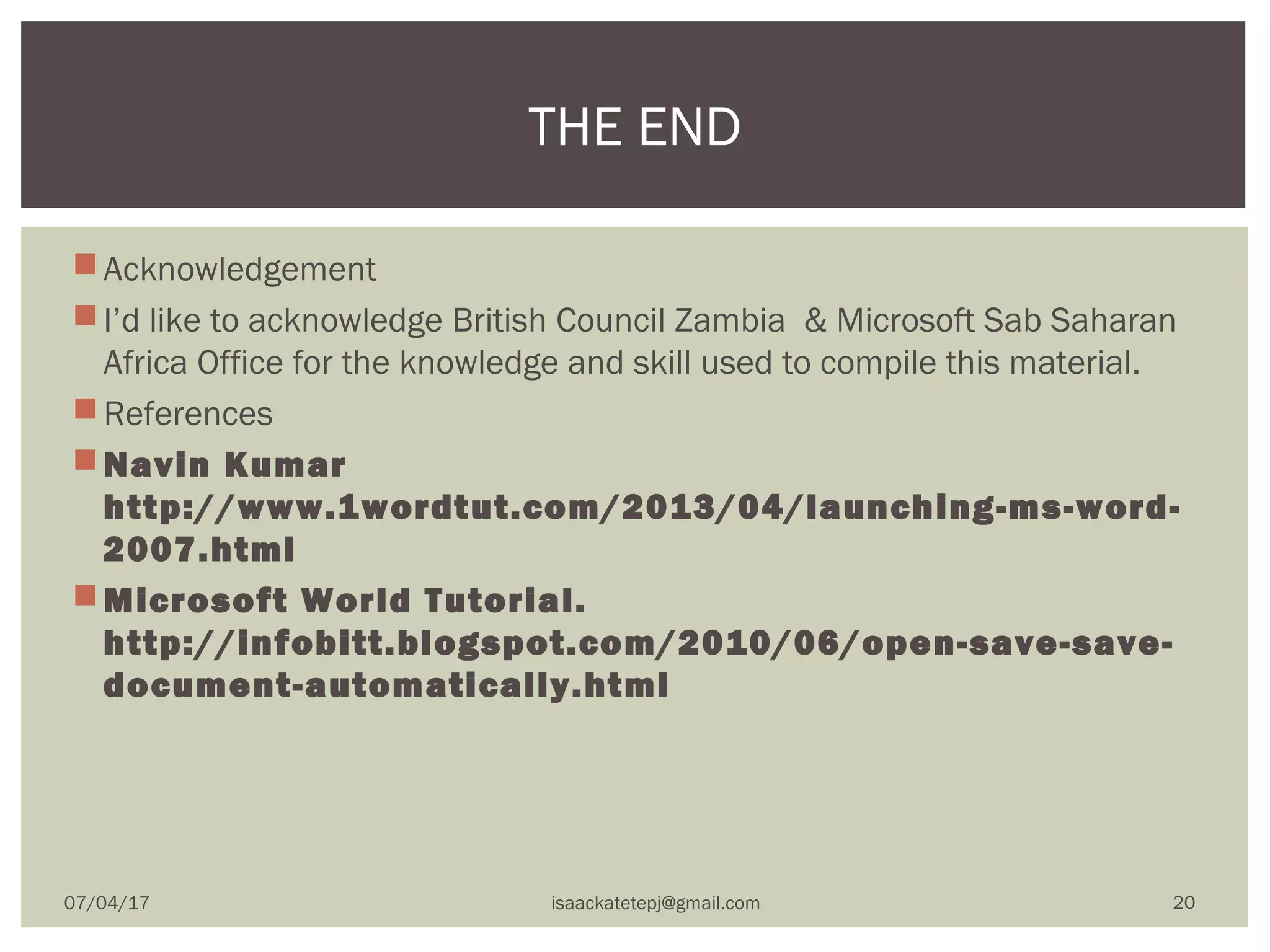 Acknowledgement
I’d like to acknowledge British Council Zambia & Microsoft Sab Saharan
Africa Office for the knowledge and skill used to compile this material.
References
Navin Kumar
http://www.1wordtut.com/2013/04/launching-ms-word-
2007.html
Microsoft World Tutorial.
http://infobitt.blogspot.com/2010/06/open-save-save-
document-automatically.html
THE END
07/04/17 isaackatetepj@gmail.com 20
 