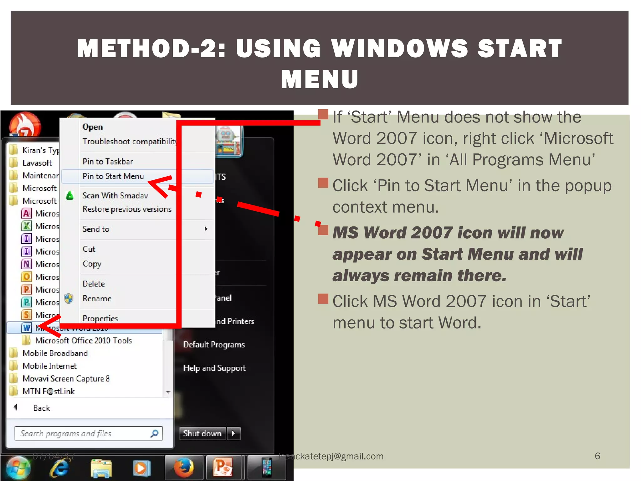 If ‘Start’ Menu does not show the
Word 2007 icon, right click ‘Microsoft
Word 2007’ in ‘All Programs Menu’
Click ‘Pin to Start Menu’ in the popup
context menu.
MS Word 2007 icon will now
appear on Start Menu and will
always remain there.
Click MS Word 2007 icon in ‘Start’
menu to start Word.
METHOD-2: USING WINDOWS START
MENU
07/04/17 isaackatetepj@gmail.com 6
 