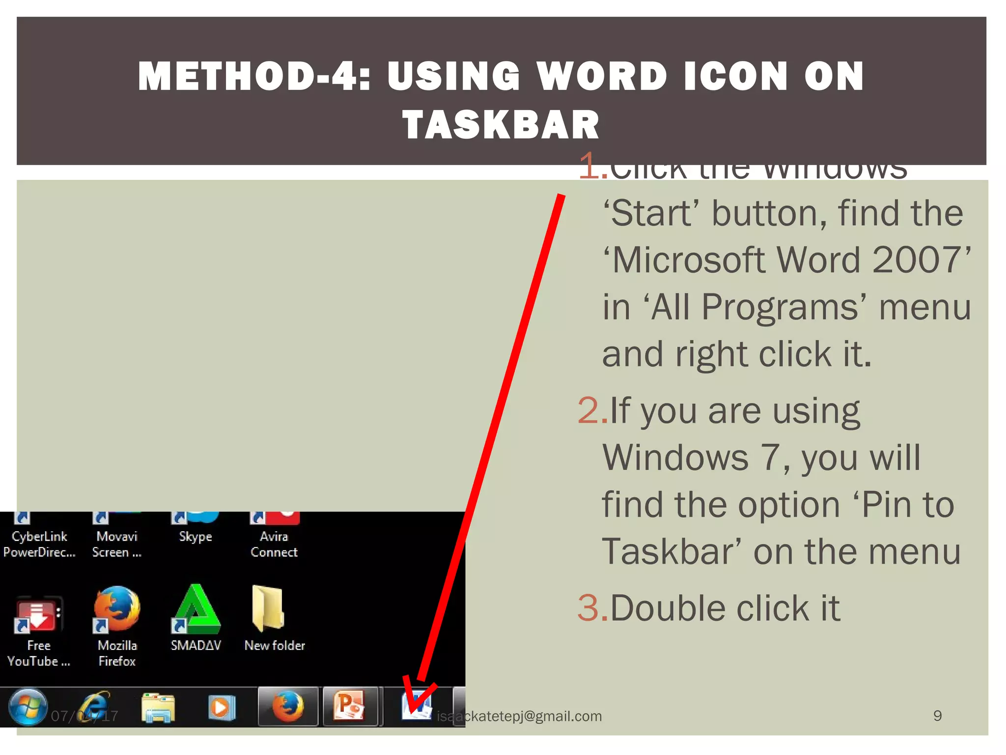 1.Click the Windows
‘Start’ button, find the
‘Microsoft Word 2007’
in ‘All Programs’ menu
and right click it.
2.If you are using
Windows 7, you will
find the option ‘Pin to
Taskbar’ on the menu
3.Double click it
METHOD-4: USING WORD ICON ON
TASKBAR
07/04/17 isaackatetepj@gmail.com 9
 