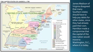 1. PAYING STATE AND FEDERAL DEBT:

James Madison of
Virginia disagreed
that many
Southern states
should have to
help pay debts for
other states, since
they had already
paid their own.
Hamilton made a
compromise that
the capital of the
new nation would
move to
Washington, D.C.,
where it is today.

 