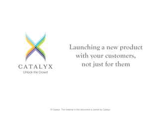 © Catalyx. The material in this document is owned by Catalyx
Launching a new product
with your customers,
not just for them
 