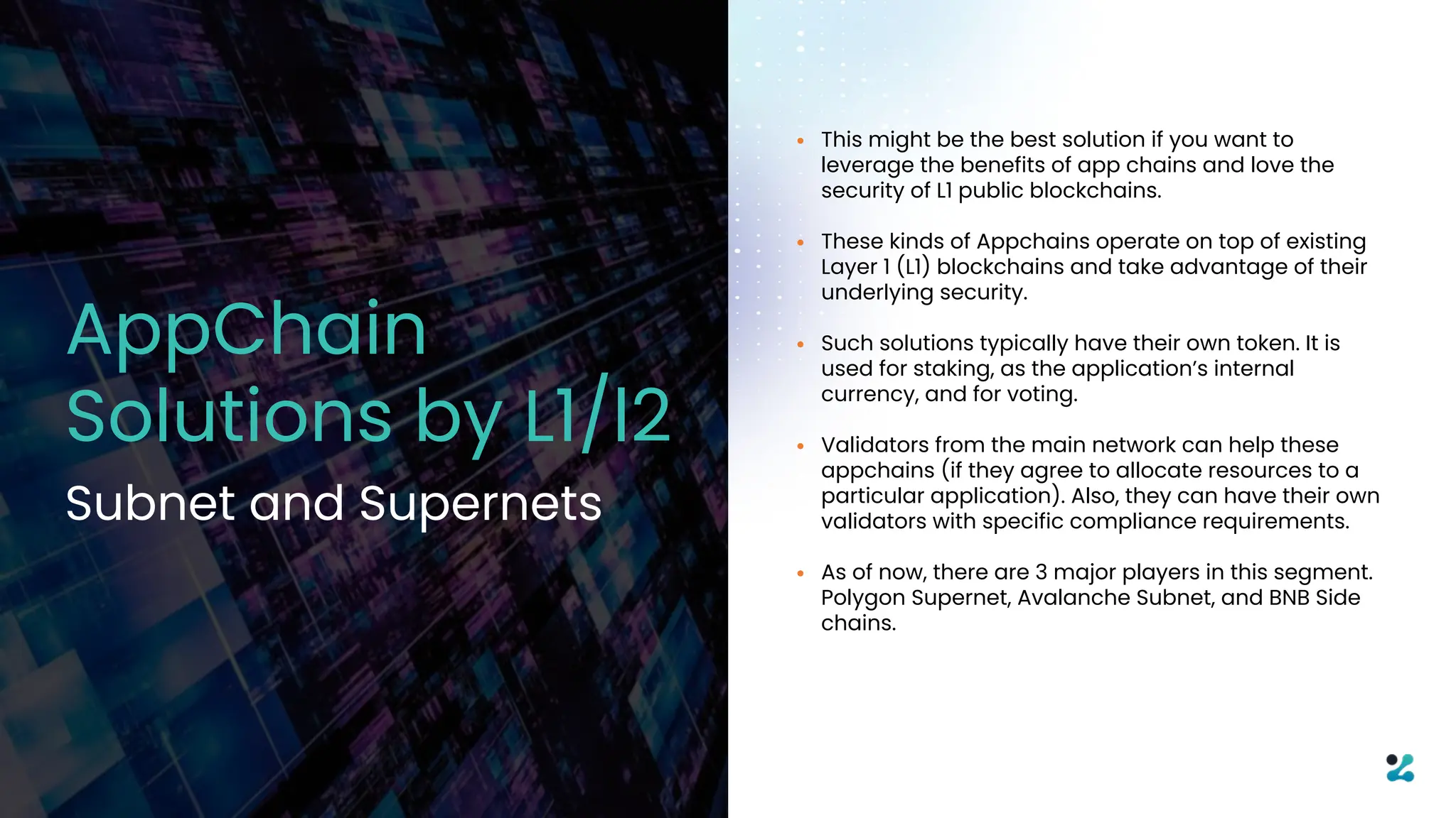 • This might be the best solution if you want to
leverage the benefits of app chains and love the
security of L1 public blockchains.
• These kinds of Appchains operate on top of existing
Layer 1 (L1) blockchains and take advantage of their
underlying security.
• Such solutions typically have their own token. It is
used for staking, as the application’s internal
currency, and for voting.
• Validators from the main network can help these
appchains (if they agree to allocate resources to a
particular application). Also, they can have their own
validators with specific compliance requirements.
• As of now, there are 3 major players in this segment.
Polygon Supernet, Avalanche Subnet, and BNB Side
chains.
AppChain
Solutions by L1/l2
Subnet and Supernets
 