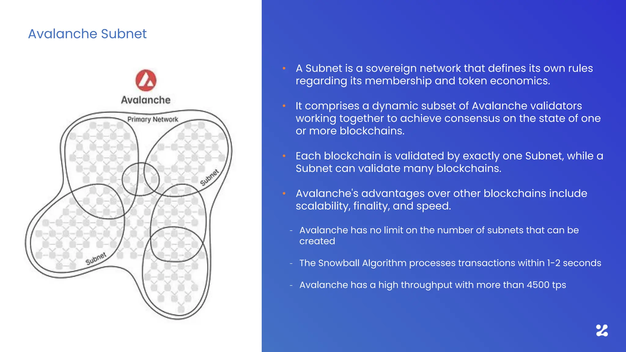 • A Subnet is a sovereign network that defines its own rules
regarding its membership and token economics.
• It comprises a dynamic subset of Avalanche validators
working together to achieve consensus on the state of one
or more blockchains.
• Each blockchain is validated by exactly one Subnet, while a
Subnet can validate many blockchains.
• Avalanche's advantages over other blockchains include
scalability, finality, and speed.
– Avalanche has no limit on the number of subnets that can be
created
– The Snowball Algorithm processes transactions within 1-2 seconds
– Avalanche has a high throughput with more than 4500 tps
Avalanche Subnet
 