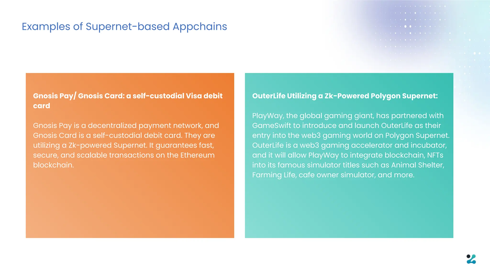 Gnosis Pay/ Gnosis Card: a self-custodial Visa debit
card
Gnosis Pay is a decentralized payment network, and
Gnosis Card is a self-custodial debit card. They are
utilizing a Zk-powered Supernet. It guarantees fast,
secure, and scalable transactions on the Ethereum
blockchain.
Examples of Supernet-based Appchains
OuterLife Utilizing a Zk-Powered Polygon Supernet:
PlayWay, the global gaming giant, has partnered with
GameSwift to introduce and launch OuterLife as their
entry into the web3 gaming world on Polygon Supernet.
OuterLife is a web3 gaming accelerator and incubator,
and it will allow PlayWay to integrate blockchain, NFTs
into its famous simulator titles such as Animal Shelter,
Farming Life, cafe owner simulator, and more.
 