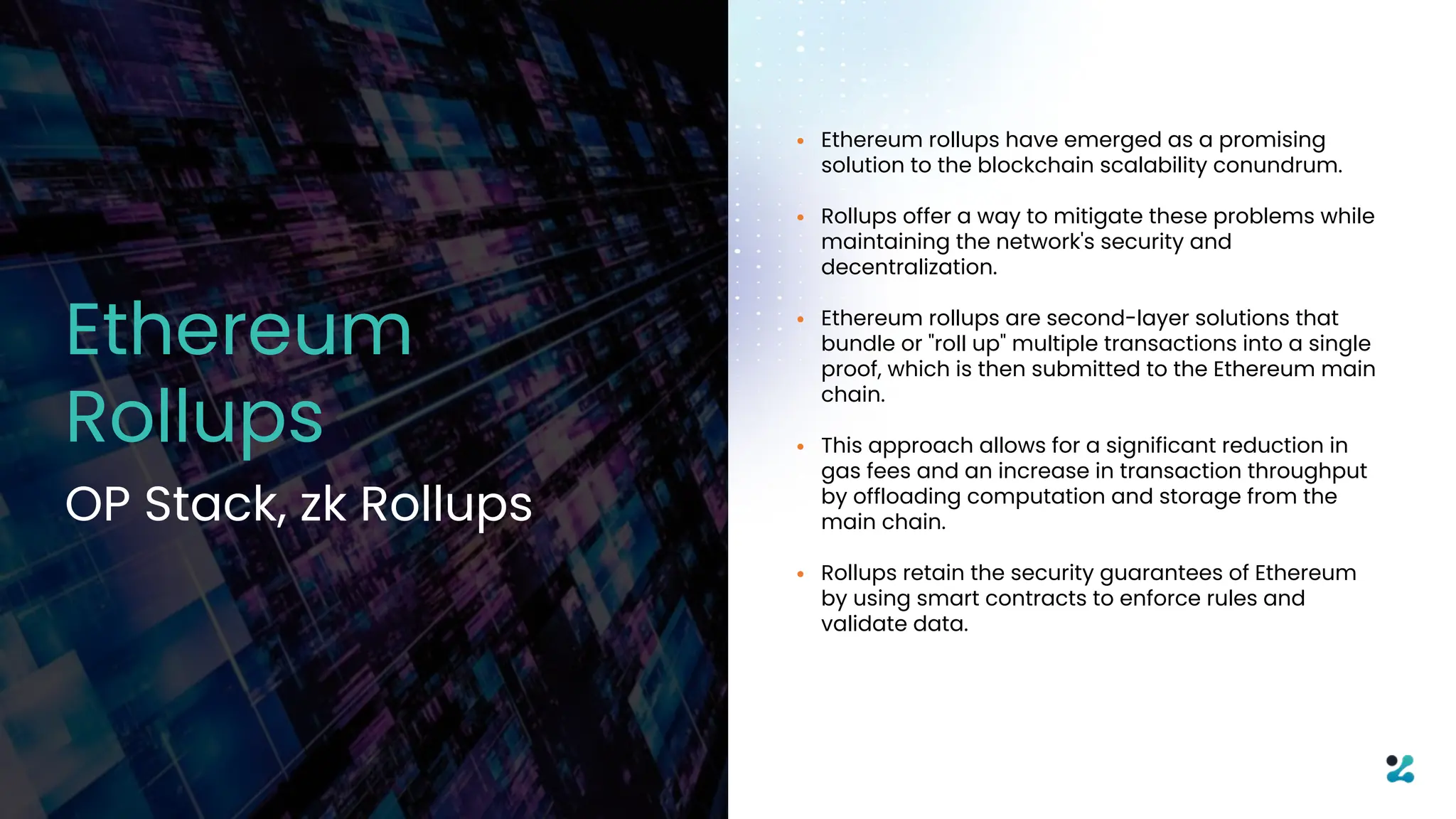 • Ethereum rollups have emerged as a promising
solution to the blockchain scalability conundrum.
• Rollups offer a way to mitigate these problems while
maintaining the network's security and
decentralization.
• Ethereum rollups are second-layer solutions that
bundle or "roll up" multiple transactions into a single
proof, which is then submitted to the Ethereum main
chain.
• This approach allows for a significant reduction in
gas fees and an increase in transaction throughput
by offloading computation and storage from the
main chain.
• Rollups retain the security guarantees of Ethereum
by using smart contracts to enforce rules and
validate data.
Ethereum
Rollups
OP Stack, zk Rollups
 