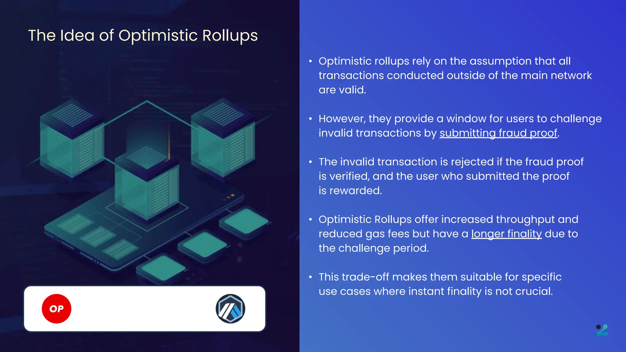 • Optimistic rollups rely on the assumption that all
transactions conducted outside of the main network
are valid.
• However, they provide a window for users to challenge
invalid transactions by submitting fraud proof.
• The invalid transaction is rejected if the fraud proof
is verified, and the user who submitted the proof
is rewarded.
• Optimistic Rollups offer increased throughput and
reduced gas fees but have a longer finality due to
the challenge period.
• This trade-off makes them suitable for specific
use cases where instant finality is not crucial.
The Idea of Optimistic Rollups
 