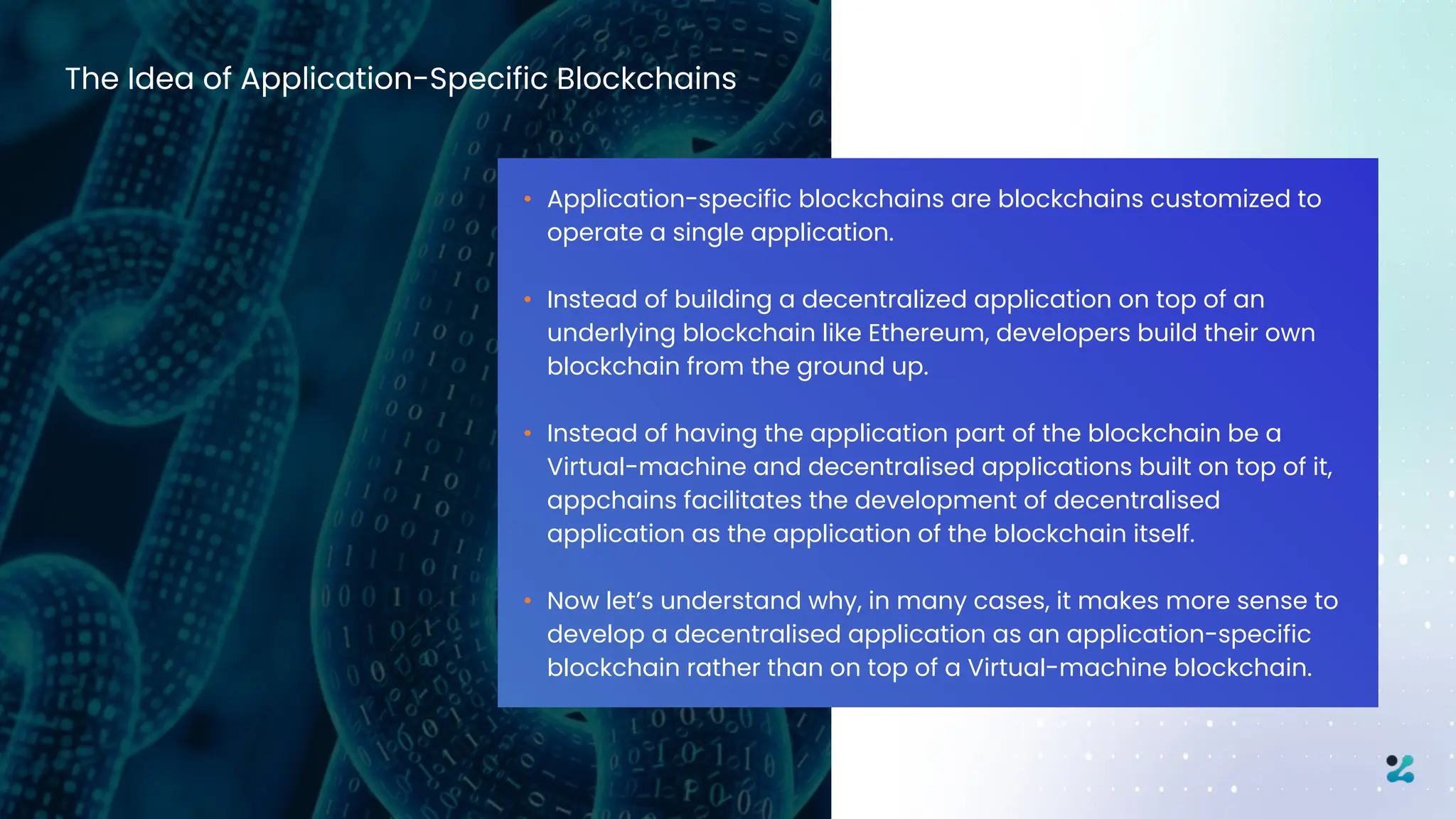 The Idea of Application-Specific Blockchains
• Application-specific blockchains are blockchains customized to
operate a single application.
• Instead of building a decentralized application on top of an
underlying blockchain like Ethereum, developers build their own
blockchain from the ground up.
• Instead of having the application part of the blockchain be a
Virtual-machine and decentralised applications built on top of it,
appchains facilitates the development of decentralised
application as the application of the blockchain itself.
• Now let’s understand why, in many cases, it makes more sense to
develop a decentralised application as an application-specific
blockchain rather than on top of a Virtual-machine blockchain.
 