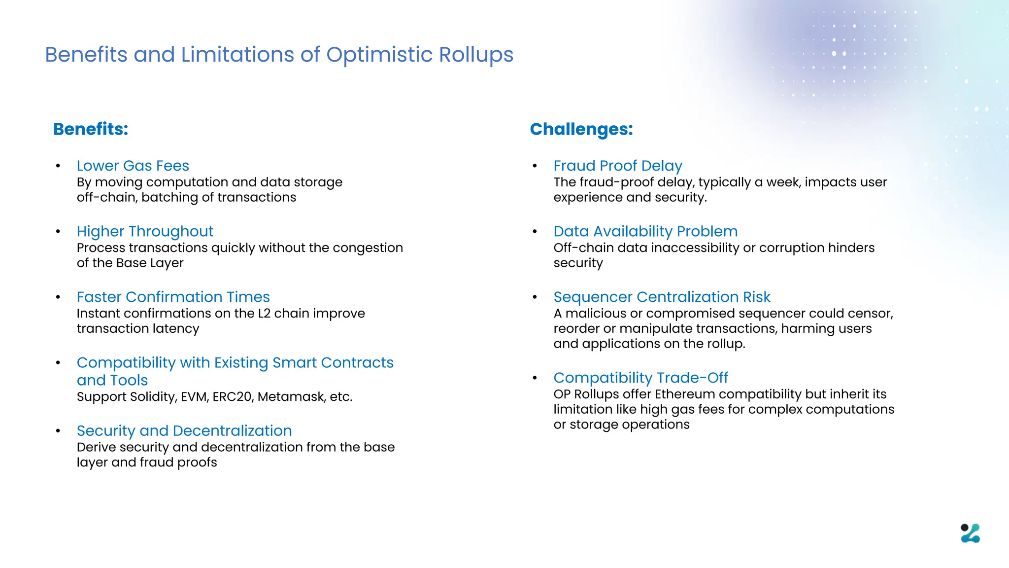 Benefits and Limitations of Optimistic Rollups
Benefits:
• Lower Gas Fees
By moving computation and data storage
off-chain, batching of transactions
• Higher Throughout
Process transactions quickly without the congestion
of the Base Layer
• Faster Confirmation Times
Instant confirmations on the L2 chain improve
transaction latency
• Compatibility with Existing Smart Contracts
and Tools
Support Solidity, EVM, ERC20, Metamask, etc.
• Security and Decentralization
Derive security and decentralization from the base
layer and fraud proofs
Challenges:
• Fraud Proof Delay
The fraud-proof delay, typically a week, impacts user
experience and security.
• Data Availability Problem
Off-chain data inaccessibility or corruption hinders
security
• Sequencer Centralization Risk
A malicious or compromised sequencer could censor,
reorder or manipulate transactions, harming users
and applications on the rollup.
• Compatibility Trade-Off
OP Rollups offer Ethereum compatibility but inherit its
limitation like high gas fees for complex computations
or storage operations
 