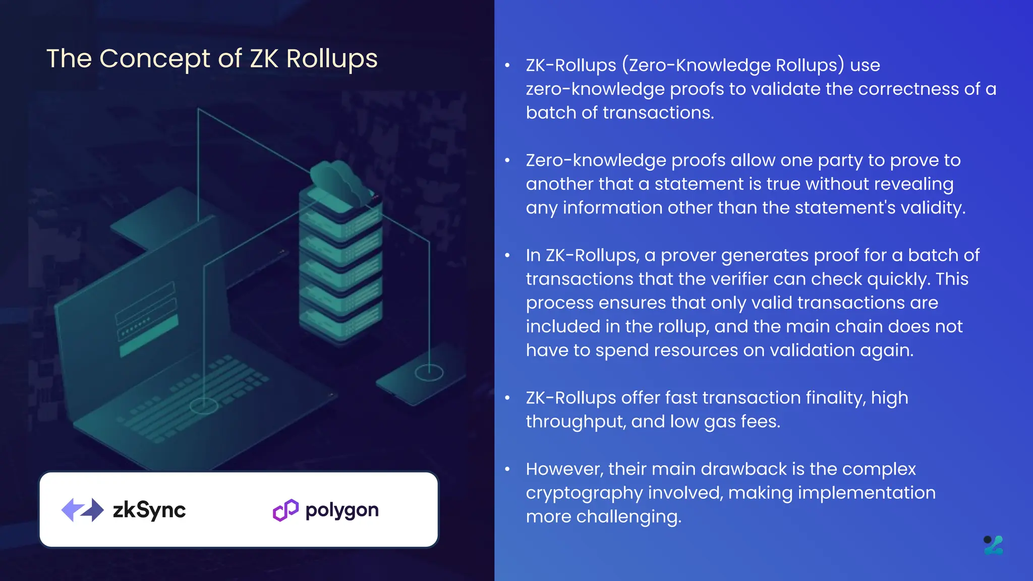 • ZK-Rollups (Zero-Knowledge Rollups) use
zero-knowledge proofs to validate the correctness of a
batch of transactions.
• Zero-knowledge proofs allow one party to prove to
another that a statement is true without revealing
any information other than the statement's validity.
• In ZK-Rollups, a prover generates proof for a batch of
transactions that the verifier can check quickly. This
process ensures that only valid transactions are
included in the rollup, and the main chain does not
have to spend resources on validation again.
• ZK-Rollups offer fast transaction finality, high
throughput, and low gas fees.
• However, their main drawback is the complex
cryptography involved, making implementation
more challenging.
The Concept of ZK Rollups
 