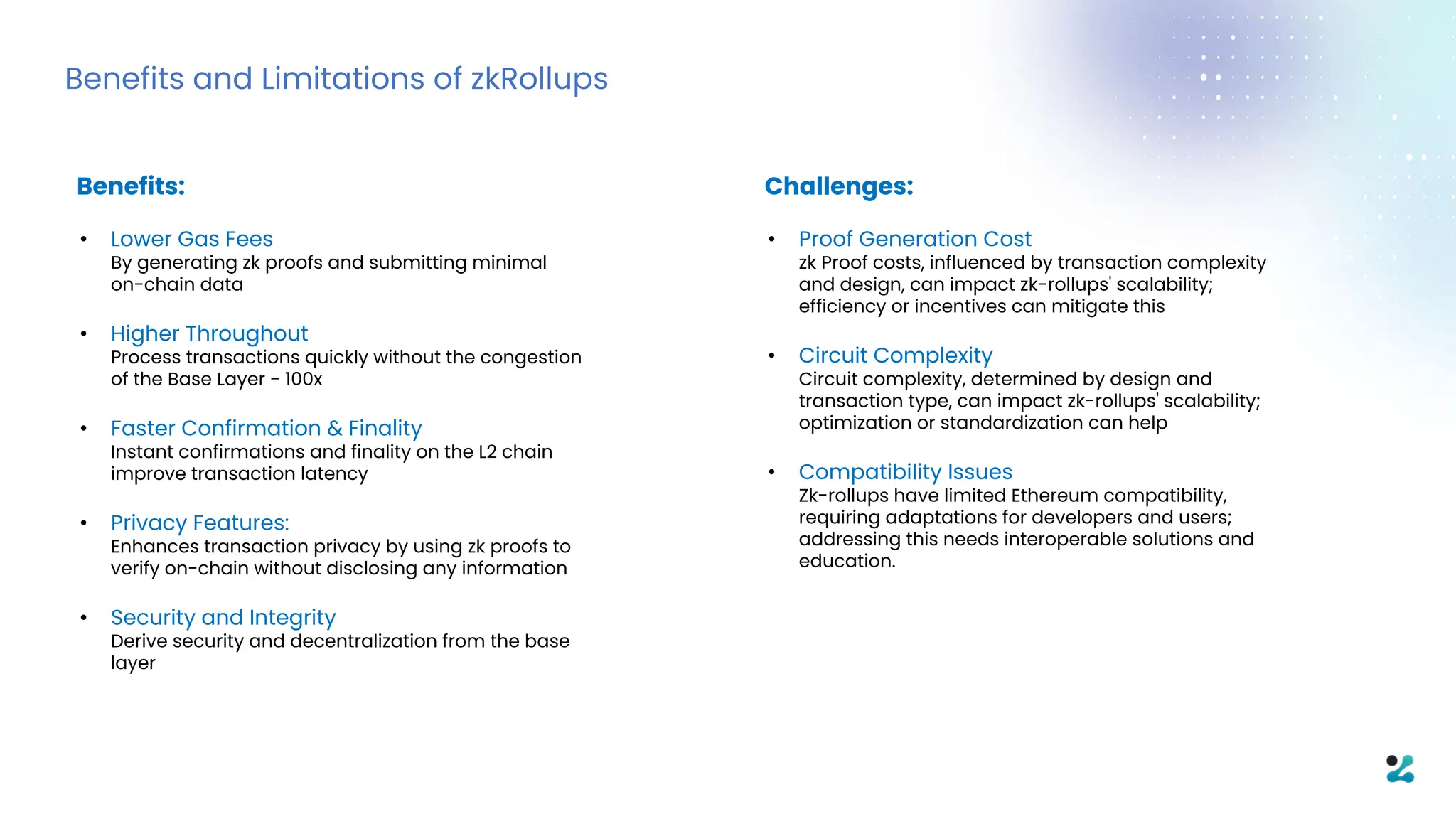 Benefits and Limitations of zkRollups
Benefits:
• Lower Gas Fees
By generating zk proofs and submitting minimal
on-chain data
• Higher Throughout
Process transactions quickly without the congestion
of the Base Layer - 100x
• Faster Confirmation & Finality
Instant confirmations and finality on the L2 chain
improve transaction latency
• Privacy Features:
Enhances transaction privacy by using zk proofs to
verify on-chain without disclosing any information
• Security and Integrity
Derive security and decentralization from the base
layer
Challenges:
• Proof Generation Cost
zk Proof costs, influenced by transaction complexity
and design, can impact zk-rollups' scalability;
efficiency or incentives can mitigate this
• Circuit Complexity
Circuit complexity, determined by design and
transaction type, can impact zk-rollups' scalability;
optimization or standardization can help
• Compatibility Issues
Zk-rollups have limited Ethereum compatibility,
requiring adaptations for developers and users;
addressing this needs interoperable solutions and
education.
 