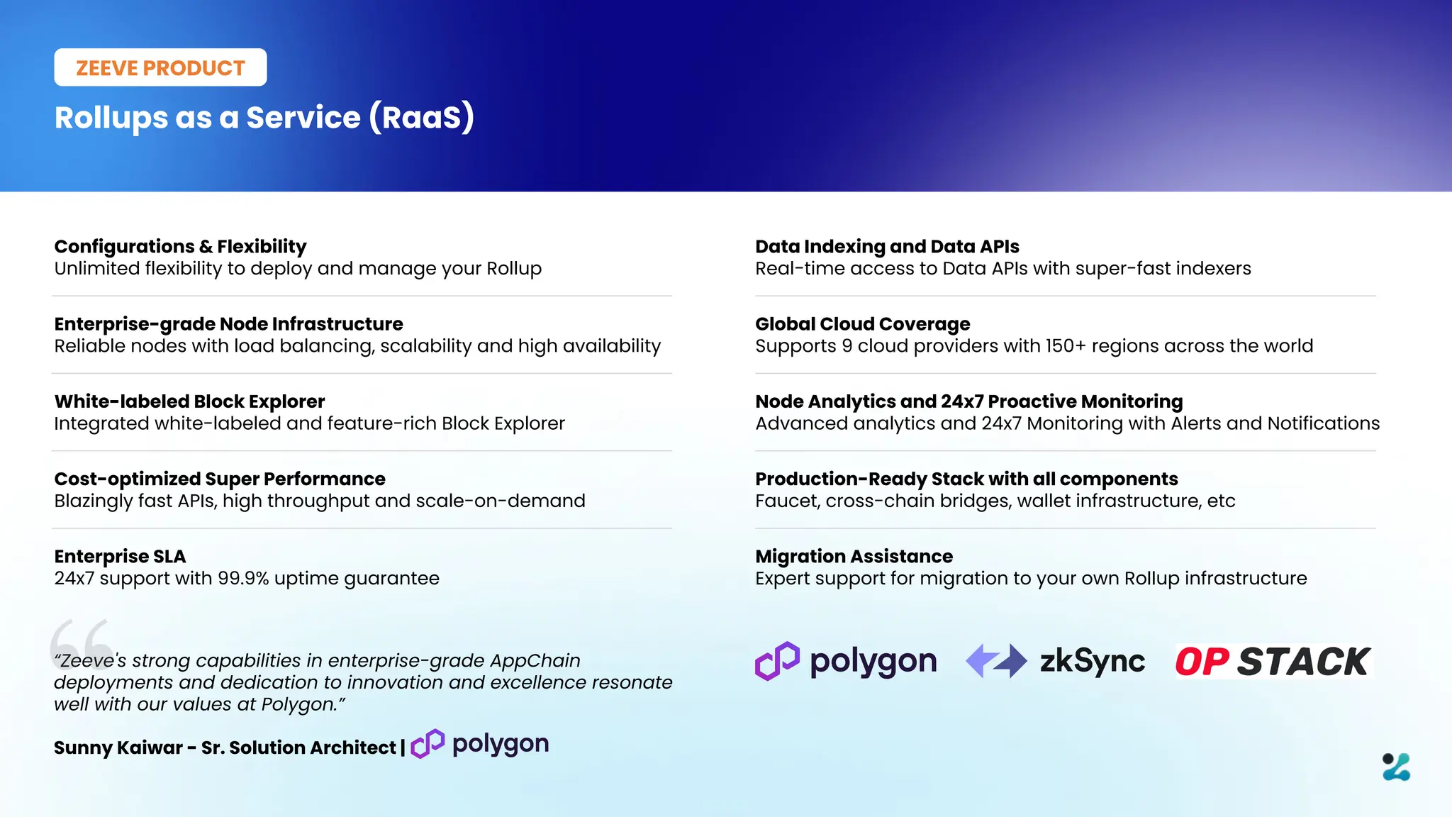 Rollups as a Service (RaaS)
ZEEVE PRODUCT
Configurations & Flexibility
Unlimited flexibility to deploy and manage your Rollup
Enterprise-grade Node Infrastructure
Reliable nodes with load balancing, scalability and high availability
White-labeled Block Explorer
Integrated white-labeled and feature-rich Block Explorer
Cost-optimized Super Performance
Blazingly fast APIs, high throughput and scale-on-demand
Enterprise SLA
24x7 support with 99.9% uptime guarantee
Data Indexing and Data APIs
Real-time access to Data APIs with super-fast indexers
Global Cloud Coverage
Supports 9 cloud providers with 150+ regions across the world
Node Analytics and 24x7 Proactive Monitoring
Advanced analytics and 24x7 Monitoring with Alerts and Notifications
Production-Ready Stack with all components
Faucet, cross-chain bridges, wallet infrastructure, etc
Migration Assistance
Expert support for migration to your own Rollup infrastructure
“Zeeve's strong capabilities in enterprise-grade AppChain
deployments and dedication to innovation and excellence resonate
well with our values at Polygon.”
Sunny Kaiwar - Sr. Solution Architect |
 