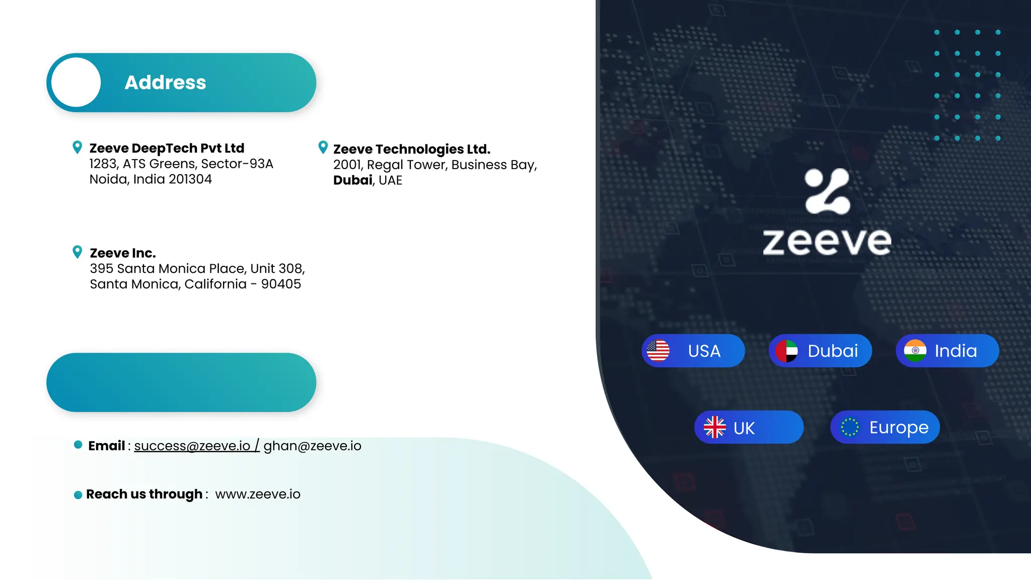 USA Dubai India
Zeeve DeepTech Pvt Ltd
1283, ATS Greens, Sector-93A
Noida, India 201304
Zeeve Technologies Ltd.
2001, Regal Tower, Business Bay,
Dubai, UAE
Zeeve Inc.
395 Santa Monica Place, Unit 308,
Santa Monica, California - 90405
Address
Reach us through : www.zeeve.io
Email : success@zeeve.io / ghan@zeeve.io
Contact
Europe
UK
 