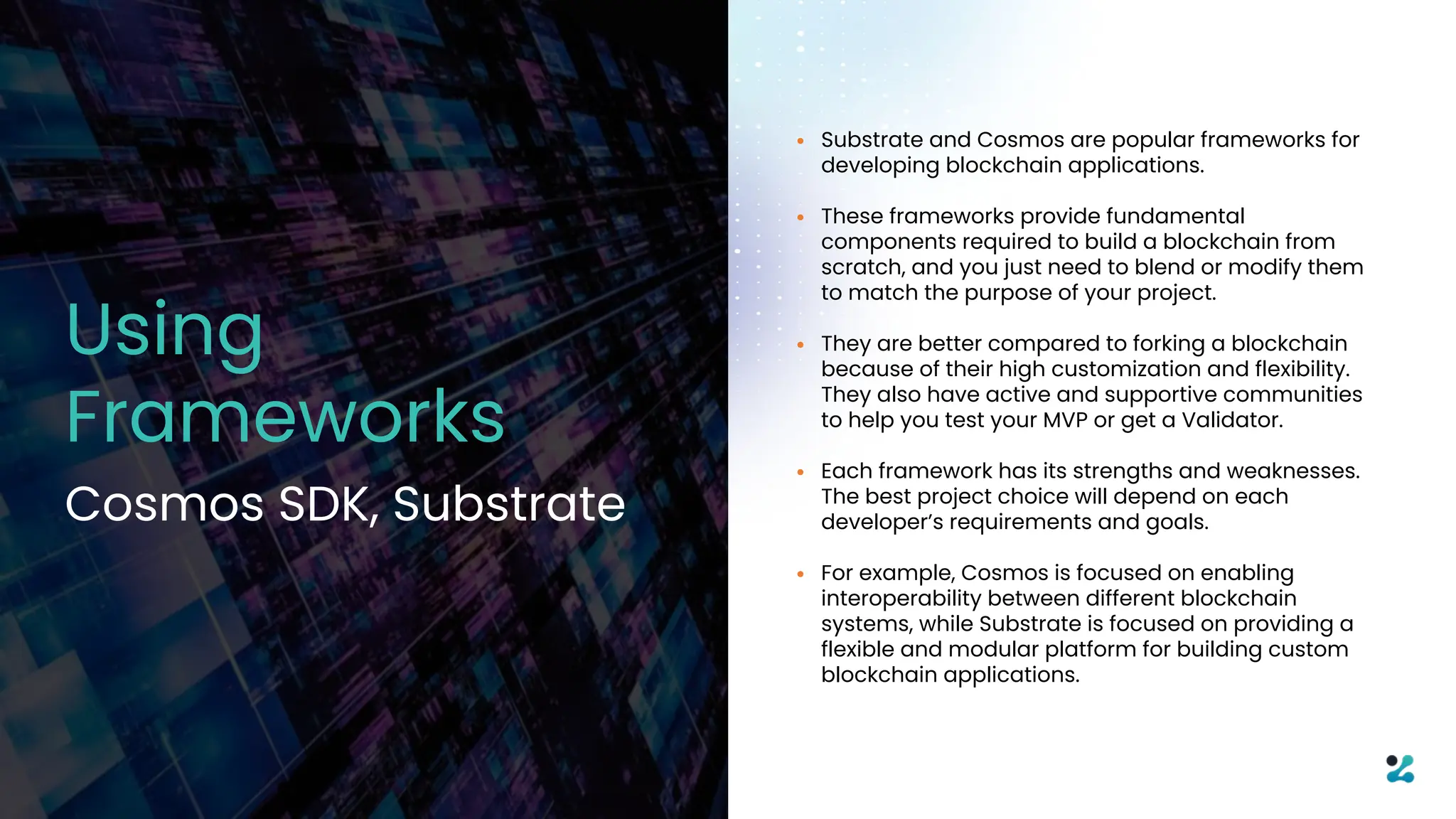 • Substrate and Cosmos are popular frameworks for
developing blockchain applications.
• These frameworks provide fundamental
components required to build a blockchain from
scratch, and you just need to blend or modify them
to match the purpose of your project.
• They are better compared to forking a blockchain
because of their high customization and flexibility.
They also have active and supportive communities
to help you test your MVP or get a Validator.
• Each framework has its strengths and weaknesses.
The best project choice will depend on each
developer’s requirements and goals.
• For example, Cosmos is focused on enabling
interoperability between different blockchain
systems, while Substrate is focused on providing a
flexible and modular platform for building custom
blockchain applications.
Using
Frameworks
Cosmos SDK, Substrate
 