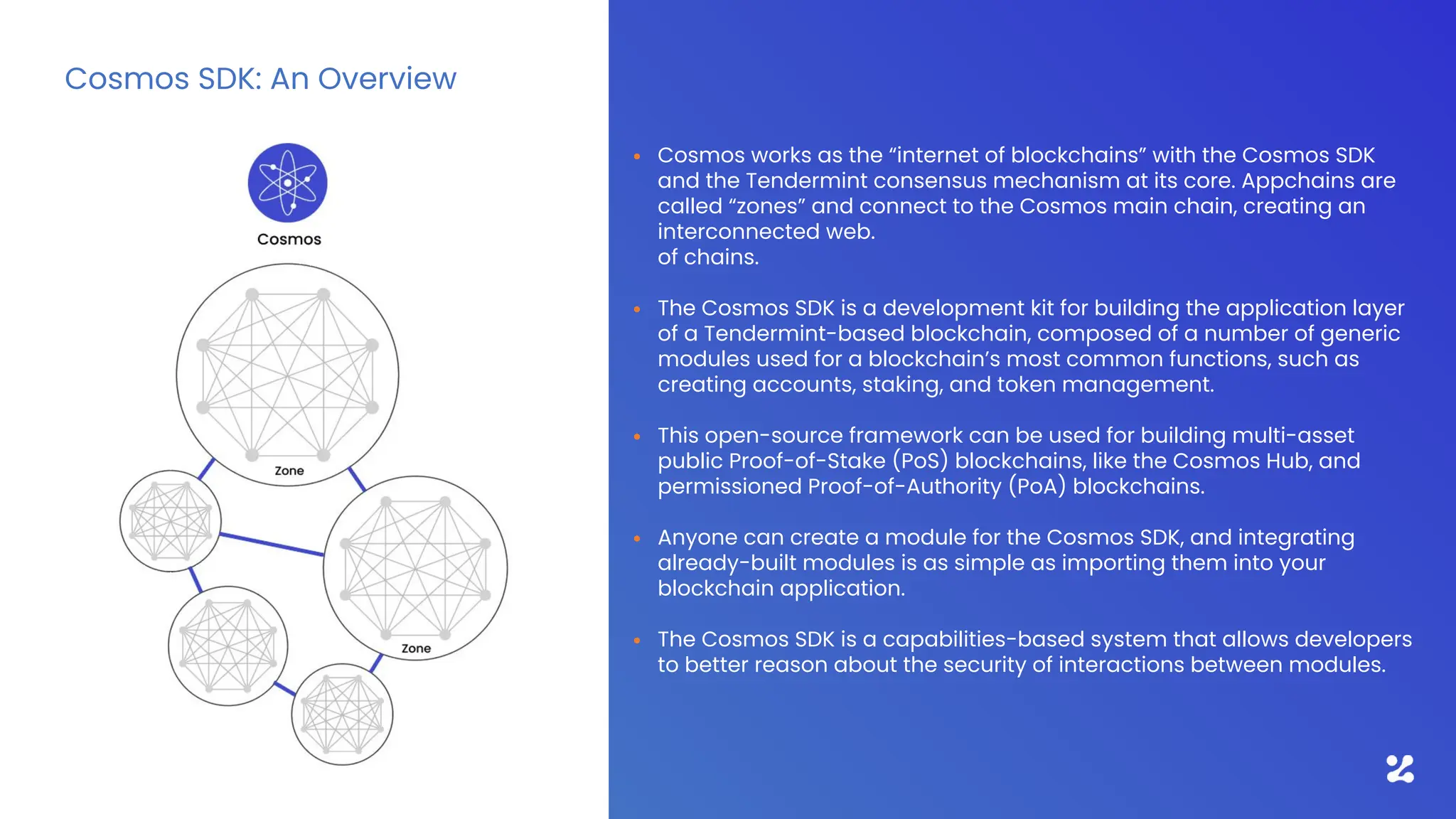 • Cosmos works as the “internet of blockchains” with the Cosmos SDK
and the Tendermint consensus mechanism at its core. Appchains are
called “zones” and connect to the Cosmos main chain, creating an
interconnected web.
of chains.
• The Cosmos SDK is a development kit for building the application layer
of a Tendermint-based blockchain, composed of a number of generic
modules used for a blockchain’s most common functions, such as
creating accounts, staking, and token management.
• This open-source framework can be used for building multi-asset
public Proof-of-Stake (PoS) blockchains, like the Cosmos Hub, and
permissioned Proof-of-Authority (PoA) blockchains.
• Anyone can create a module for the Cosmos SDK, and integrating
already-built modules is as simple as importing them into your
blockchain application.
• The Cosmos SDK is a capabilities-based system that allows developers
to better reason about the security of interactions between modules.
Cosmos SDK: An Overview
 