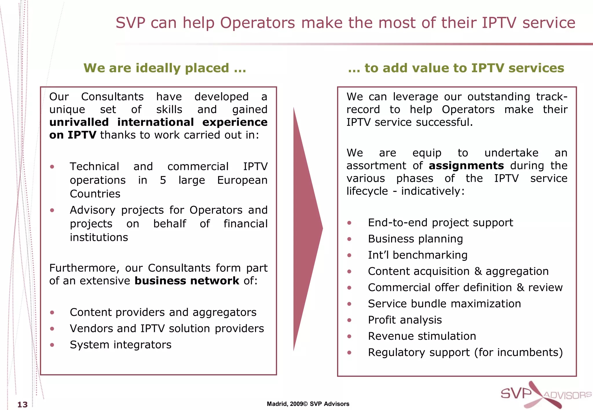 SVP can help Operators make the most of their IPTV service

           We are ideally placed …                                      … to add value to IPTV services

     Our Consultants have developed a                                  We can leverage our outstanding track-
     unique set of skills and gained                                   record to help Operators make their
     unrivalled international experience                               IPTV service successful.
     on IPTV thanks to work carried out in:
                                                                       We     are    equip     to undertake an
     •   Technical and commercial IPTV                                 assortment of assignments during the
         operations in 5 large European                                various phases of the IPTV service
         Countries                                                     lifecycle - indicatively:
     •   Advisory projects for Operators and
         projects on behalf of financial                               •    End-to-end project support
         institutions                                                  •    Business planning
                                                                       •    Int’l benchmarking
     Furthermore, our Consultants form part                            •    Content acquisition & aggregation
     of an extensive business network of:
                                                                       •    Commercial offer definition & review
                                                                       •    Service bundle maximization
     •   Content providers and aggregators
                                                                       •    Profit analysis
     •   Vendors and IPTV solution providers
                                                                       •    Revenue stimulation
     •   System integrators
                                                                       •    Regulatory support (for incumbents)



13                                             Madrid, 2009© SVP Advisors
 