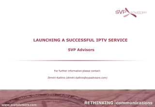 LAUNCHING A SUCCESSFUL IPTV SERVICE

                                       SVP Advisors




                           For further information please contact:

                      Dimitri Kallinis (dimitri.kallinis@svpadvisors.com)




www.svpadvisors.com
                                                     RETHINKING communications
 