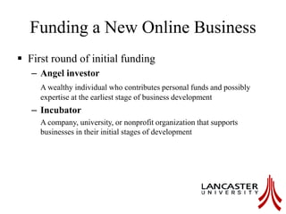 Funding a New Online Business
 First round of initial funding
– Angel investor
A wealthy individual who contributes personal funds and possibly
expertise at the earliest stage of business development
– Incubator
A company, university, or nonprofit organization that supports
businesses in their initial stages of development
 