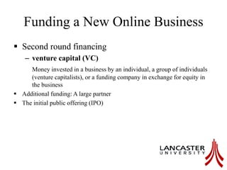 Funding a New Online Business
 Second round financing
– venture capital (VC)
Money invested in a business by an individual, a group of individuals
(venture capitalists), or a funding company in exchange for equity in
the business
 Additional funding: A large partner
 The initial public offering (IPO)
 