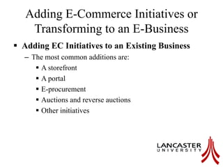 Adding E-Commerce Initiatives or
Transforming to an E-Business
 Adding EC Initiatives to an Existing Business
– The most common additions are:
 A storefront
 A portal
 E-procurement
 Auctions and reverse auctions
 Other initiatives
 