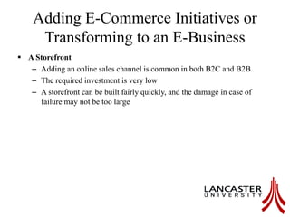 Adding E-Commerce Initiatives or
Transforming to an E-Business
 A Storefront
– Adding an online sales channel is common in both B2C and B2B
– The required investment is very low
– A storefront can be built fairly quickly, and the damage in case of
failure may not be too large
 