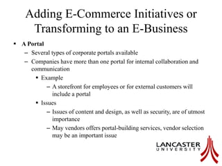 Adding E-Commerce Initiatives or
Transforming to an E-Business
 A Portal
– Several types of corporate portals available
– Companies have more than one portal for internal collaboration and
communication
 Example
– A storefront for employees or for external customers will
include a portal
 Issues
– Issues of content and design, as well as security, are of utmost
importance
– May vendors offers portal-building services, vendor selection
may be an important issue
 