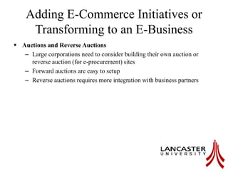 Adding E-Commerce Initiatives or
Transforming to an E-Business
 Auctions and Reverse Auctions
– Large corporations need to consider building their own auction or
reverse auction (for e-procurement) sites
– Forward auctions are easy to setup
– Reverse auctions requires more integration with business partners
 