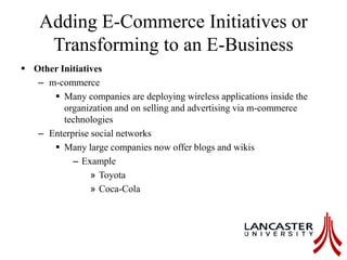 Adding E-Commerce Initiatives or
Transforming to an E-Business
 Other Initiatives
– m-commerce
 Many companies are deploying wireless applications inside the
organization and on selling and advertising via m-commerce
technologies
– Enterprise social networks
 Many large companies now offer blogs and wikis
– Example
» Toyota
» Coca-Cola
 