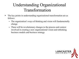Understanding Organizational
Transformation
 The key points in understanding organizational transformation are as
follows:
– The organization’s ways of thinking and vision will fundamentally
change
– There will be revolutionary changes to the process and context
involved in creating a new organizational vision and rethinking
business models and business strategy
 