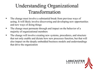 Understanding Organizational
Transformation
 The change must involve a substantial break from previous ways of
acting. It will likely involve discovering and developing new opportunities
and new ways of doing things
 The change must permeate through and impact on the behavior of a
majority of organizational members
 The change will involve creating new systems, procedures, and structure
that not only enable and dictate how new processes function, but that will
also impact on the deeply embedded business models and understandings
that drive the organization
 