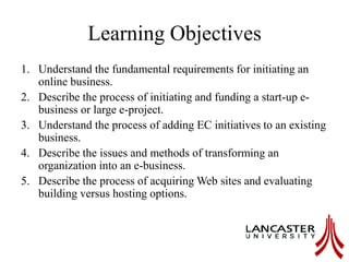 Learning Objectives
1. Understand the fundamental requirements for initiating an
online business.
2. Describe the process of initiating and funding a start-up e-
business or large e-project.
3. Understand the process of adding EC initiatives to an existing
business.
4. Describe the issues and methods of transforming an
organization into an e-business.
5. Describe the process of acquiring Web sites and evaluating
building versus hosting options.
 